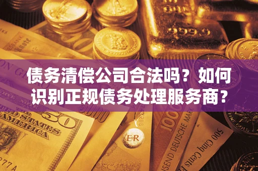 武汉债务清偿公司合法吗？如何识别正规债务处理服务商？