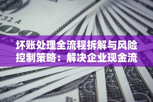 武汉坏账处理全流程拆解与风险控制策略：解决企业现金流顽疾的实战指南