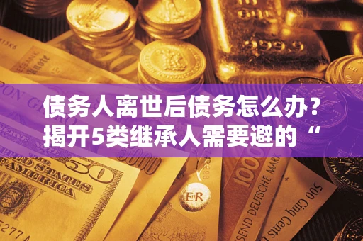 武汉债务人离世后债务怎么办？揭开5类继承人需要避的“坑”