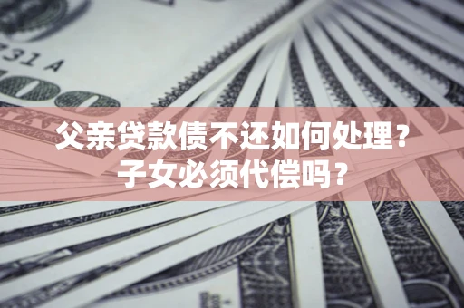 武汉父亲贷款债不还如何处理？子女必须代偿吗？