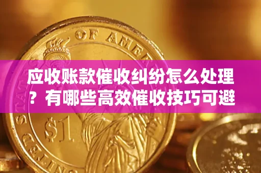 武汉应收账款催收纠纷怎么处理？有哪些高效催收技巧可避免坏账？